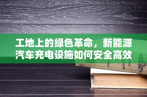 工地上的绿色革命，新能源汽车充电设施如何安全高效地融入？