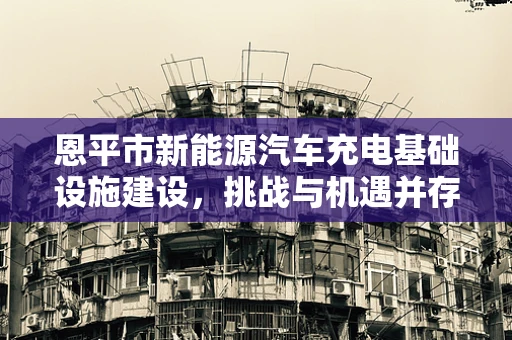 恩平市新能源汽车充电基础设施建设，挑战与机遇并存？