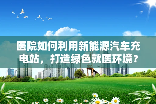 医院如何利用新能源汽车充电站，打造绿色就医环境？