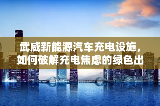 武威新能源汽车充电设施，如何破解充电焦虑的绿色出行之钥？