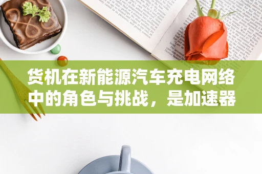 货机在新能源汽车充电网络中的角色与挑战，是加速器还是绊脚石？