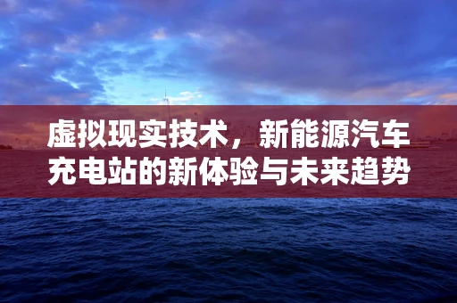 虚拟现实技术，新能源汽车充电站的新体验与未来趋势？