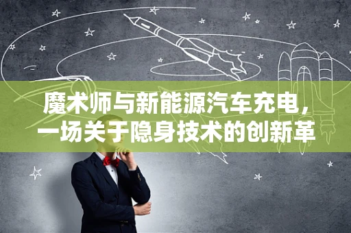 魔术师与新能源汽车充电，一场关于隐身技术的创新革命？