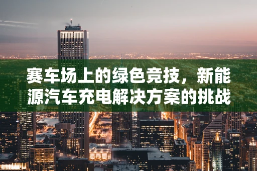 赛车场上的绿色竞技，新能源汽车充电解决方案的挑战与机遇