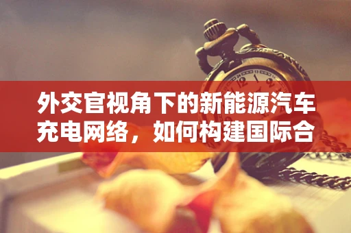外交官视角下的新能源汽车充电网络，如何构建国际合作的绿色桥梁？