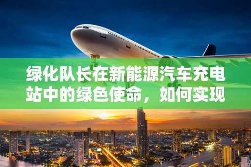 绿化队长在新能源汽车充电站中的绿色使命，如何实现站点与自然的和谐共生？