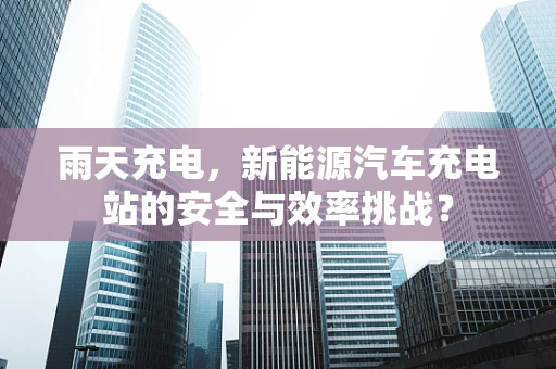 雨天充电，新能源汽车充电站的安全与效率挑战？