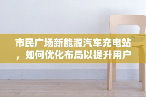 市民广场新能源汽车充电站，如何优化布局以提升用户体验？