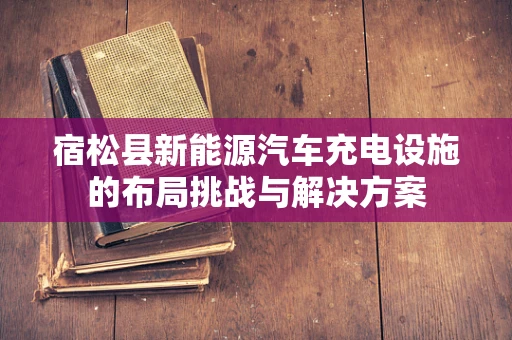 宿松县新能源汽车充电设施的布局挑战与解决方案