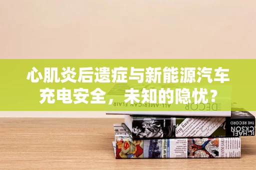心肌炎后遗症与新能源汽车充电安全，未知的隐忧？