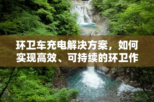 环卫车充电解决方案，如何实现高效、可持续的环卫作业？