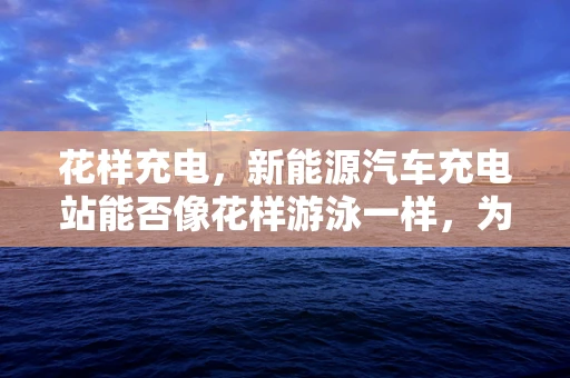 花样充电，新能源汽车充电站能否像花样游泳一样，为城市增添新活力？