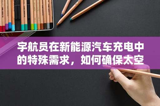 宇航员在新能源汽车充电中的特殊需求，如何确保太空探索与绿色出行的完美融合？