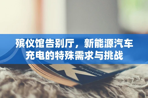 殡仪馆告别厅，新能源汽车充电的特殊需求与挑战