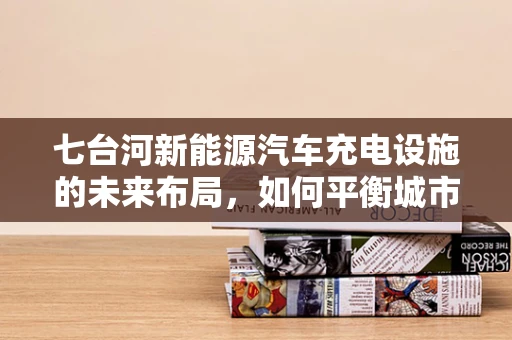 七台河新能源汽车充电设施的未来布局，如何平衡城市发展与绿色出行？