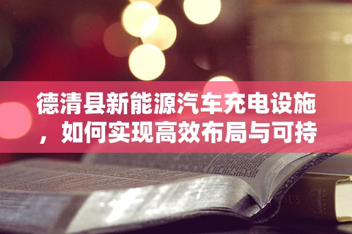 德清县新能源汽车充电设施，如何实现高效布局与可持续发展？