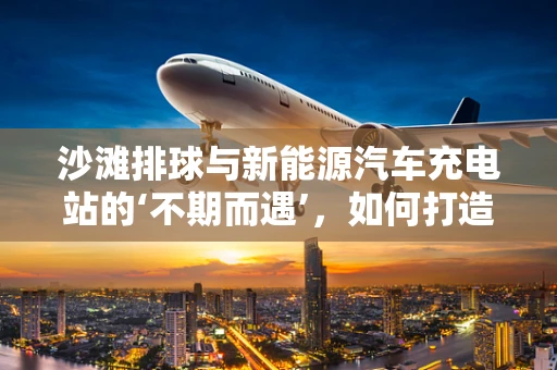 沙滩排球与新能源汽车充电站的‘不期而遇’，如何打造户外充电新体验？
