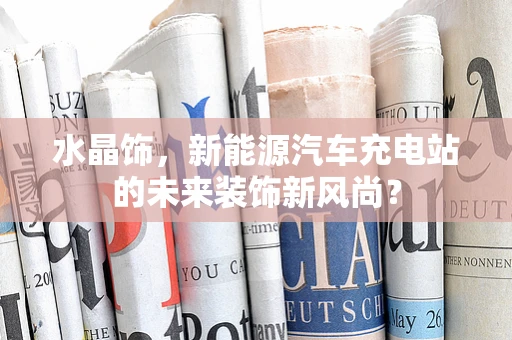 水晶饰，新能源汽车充电站的未来装饰新风尚？