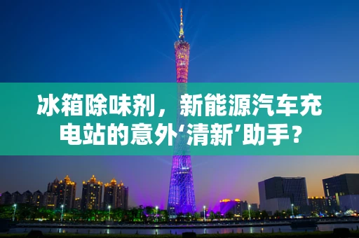 冰箱除味剂，新能源汽车充电站的意外‘清新’助手？