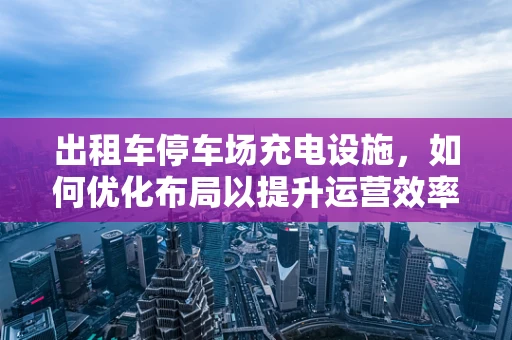 出租车停车场充电设施，如何优化布局以提升运营效率？