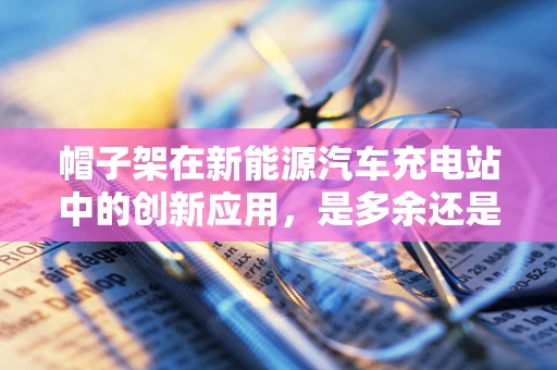 帽子架在新能源汽车充电站中的创新应用，是多余还是智慧之举？