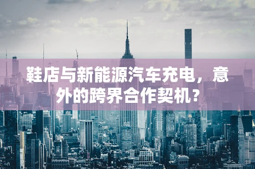 鞋店与新能源汽车充电，意外的跨界合作契机？