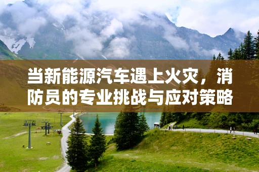 当新能源汽车遇上火灾，消防员的专业挑战与应对策略