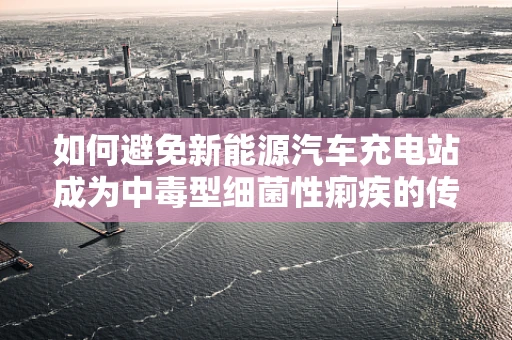 如何避免新能源汽车充电站成为中毒型细菌性痢疾的传播温床？