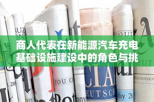 商人代表在新能源汽车充电基础设施建设中的角色与挑战