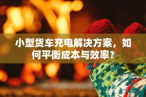 小型货车充电解决方案，如何平衡成本与效率？