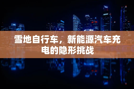 雪地自行车，新能源汽车充电的隐形挑战