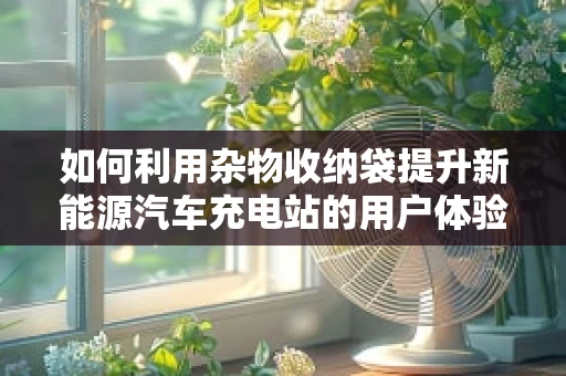如何利用杂物收纳袋提升新能源汽车充电站的用户体验？
