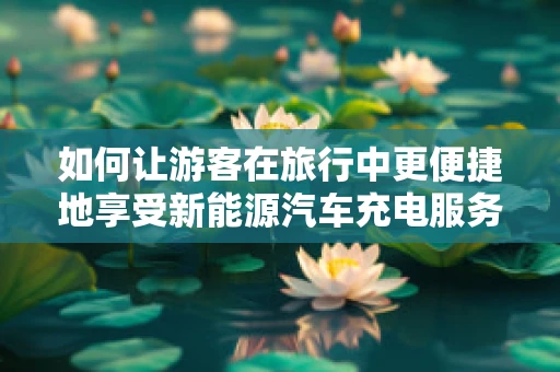 如何让游客在旅行中更便捷地享受新能源汽车充电服务？