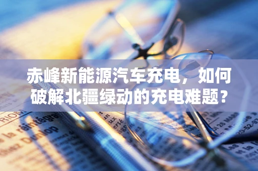 赤峰新能源汽车充电，如何破解北疆绿动的充电难题？