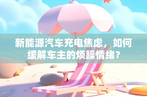 新能源汽车充电焦虑，如何缓解车主的烦躁情绪？