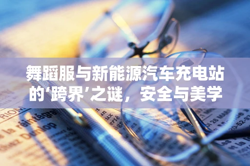 舞蹈服与新能源汽车充电站的‘跨界’之谜，安全与美学的和谐共舞