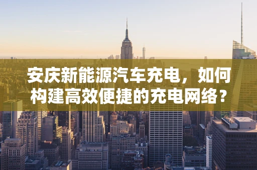 安庆新能源汽车充电，如何构建高效便捷的充电网络？