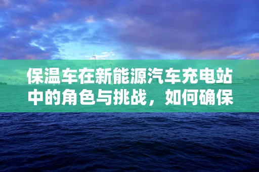 保温车在新能源汽车充电站中的角色与挑战，如何确保充电过程中的能量高效利用？