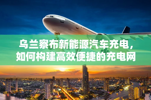 乌兰察布新能源汽车充电，如何构建高效便捷的充电网络？