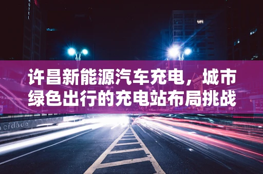 许昌新能源汽车充电，城市绿色出行的充电站布局挑战