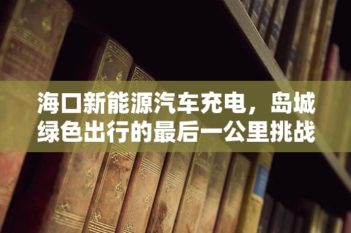 海口新能源汽车充电，岛城绿色出行的最后一公里挑战
