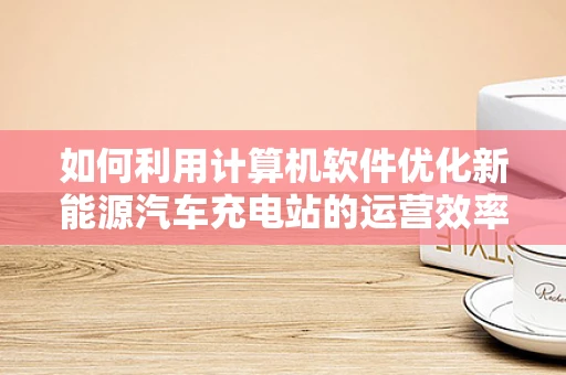 如何利用计算机软件优化新能源汽车充电站的运营效率？