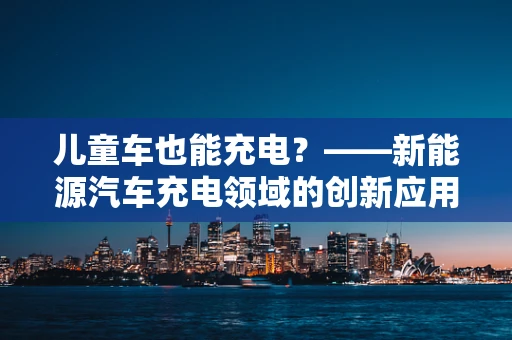 儿童车也能充电？——新能源汽车充电领域的创新应用