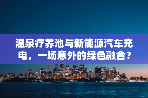 温泉疗养池与新能源汽车充电，一场意外的绿色融合？