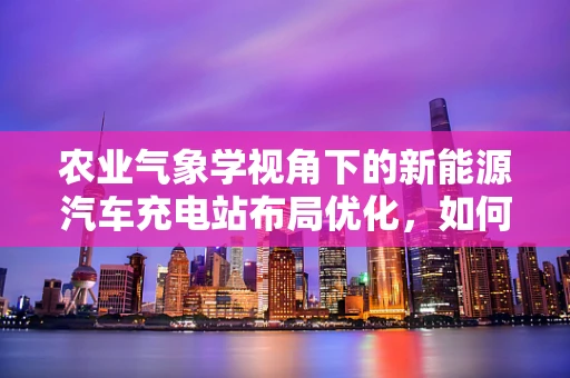 农业气象学视角下的新能源汽车充电站布局优化，如何利用气候信息提升充电效率？