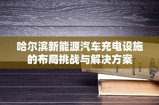 哈尔滨新能源汽车充电设施的布局挑战与解决方案