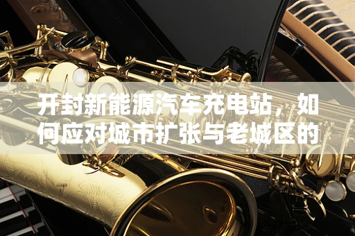 开封新能源汽车充电站，如何应对城市扩张与老城区的充电难题？