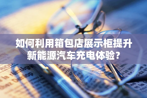 如何利用箱包店展示柜提升新能源汽车充电体验？