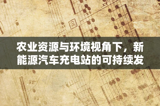 农业资源与环境视角下，新能源汽车充电站的可持续发展路径