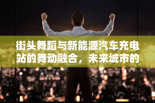 街头舞蹈与新能源汽车充电站的舞动融合，未来城市的新风景？